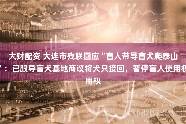 大财配资 大连市残联回应“盲人带导盲犬爬泰山”：已跟导盲犬基地商议将犬只接回，暂停盲人使用权