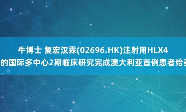 牛博士 复宏汉霖(02696.HK)注射用HLX43的国际多中心2期临床研究完成澳大利亚首例患者给药