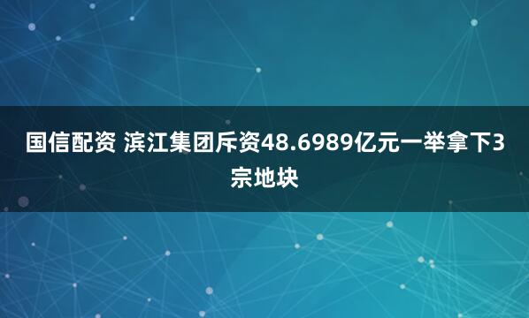 国信配资 滨江集团斥资48.6989亿元一举拿下3宗地块