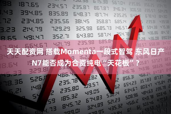 天天配资网 搭载Momenta一段式智驾 东风日产N7能否成为合资纯电“天花板”？