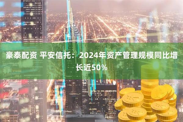 豪泰配资 平安信托：2024年资产管理规模同比增长近50%