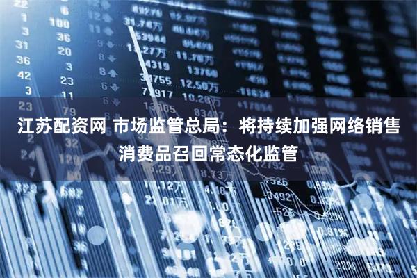 江苏配资网 市场监管总局：将持续加强网络销售消费品召回常态化监管