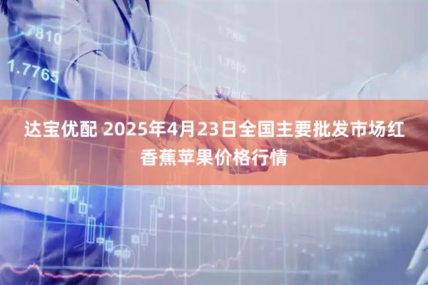 达宝优配 2025年4月23日全国主要批发市场红香蕉苹果价格行情