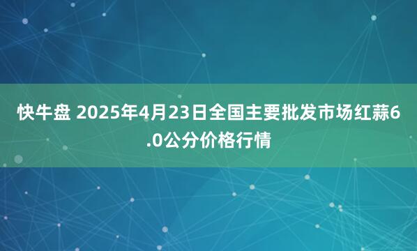 快牛盘 2025年4月23日全国主要批发市场红蒜6.0公分价格行情
