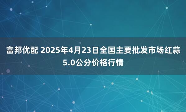 富邦优配 2025年4月23日全国主要批发市场红蒜5.0公分价格行情