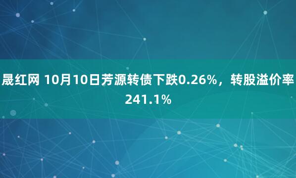 晟红网 10月10日芳源转债下跌0.26%，转股溢价率241.1%