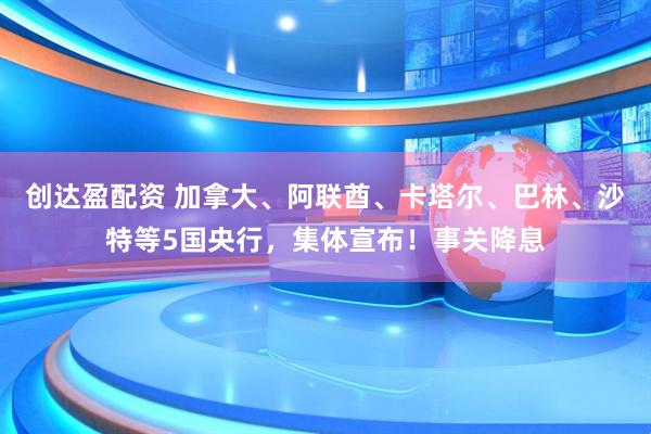 创达盈配资 加拿大、阿联酋、卡塔尔、巴林、沙特等5国央行，集体宣布！事关降息