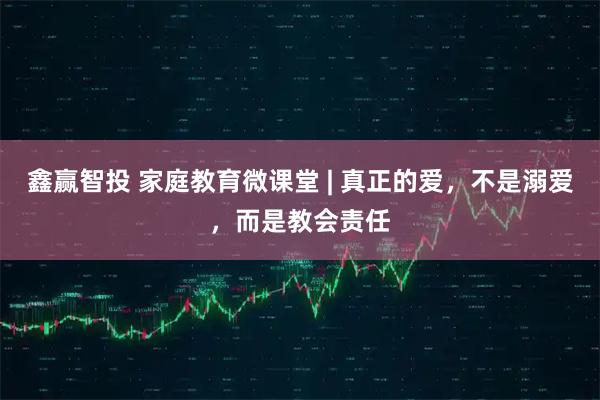 鑫赢智投 家庭教育微课堂 | 真正的爱，不是溺爱，而是教会责任