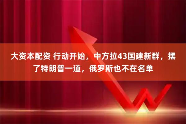 大资本配资 行动开始，中方拉43国建新群，摆了特朗普一道，俄罗斯也不在名单