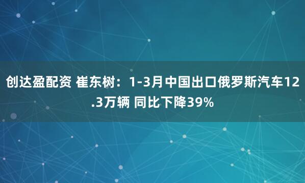 创达盈配资 崔东树：1-3月中国出口俄罗斯汽车12.3万辆 同比下降39%