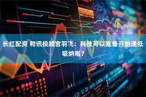 长红配资 和讯投顾宫羽飞：科技可以准备开始逢低吸纳啦？