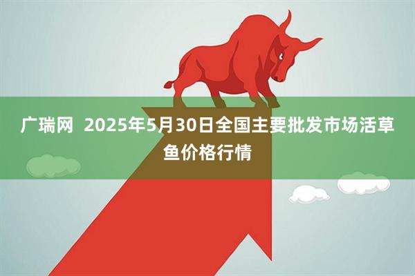 广瑞网  2025年5月30日全国主要批发市场活草鱼价格行情