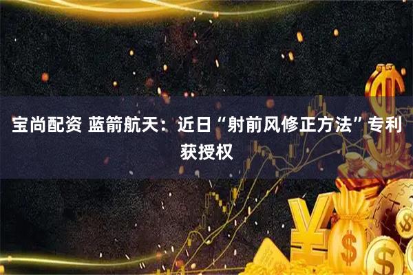 宝尚配资 蓝箭航天：近日“射前风修正方法”专利获授权