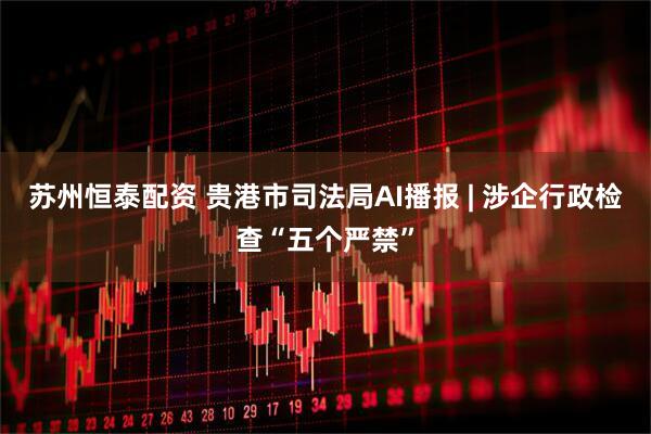 苏州恒泰配资 贵港市司法局AI播报 | 涉企行政检查“五个严禁”