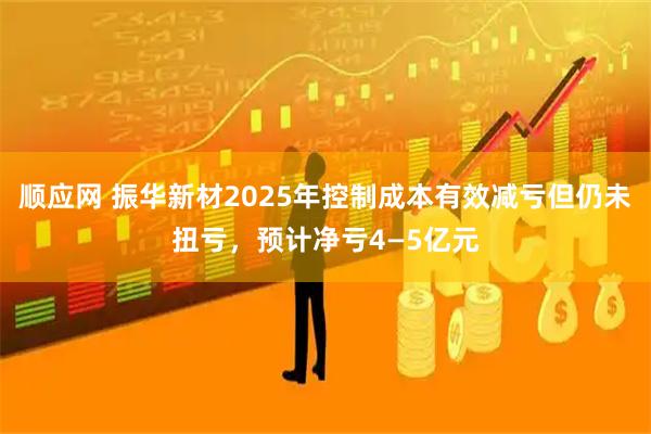 顺应网 振华新材2025年控制成本有效减亏但仍未扭亏，预计净亏4—5亿元
