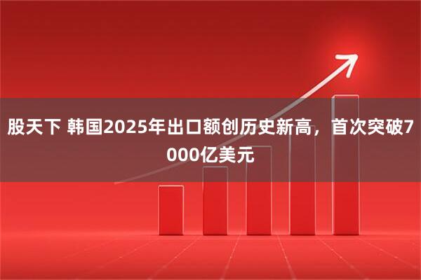 股天下 韩国2025年出口额创历史新高，首次突破7000亿美元