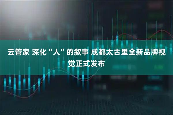 云管家 深化“人”的叙事 成都太古里全新品牌视觉正式发布