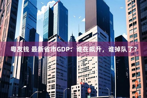 粤友钱 最新省市GDP：谁在飙升，谁掉队了？