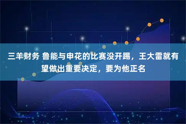 三羊财务 鲁能与申花的比赛没开踢，王大雷就有望做出重要决定，要为他正名
