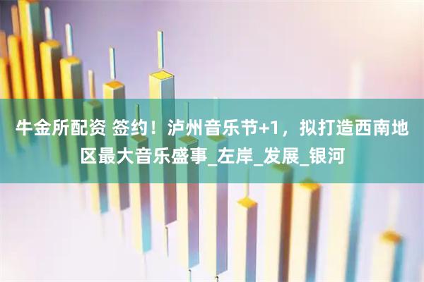牛金所配资 签约！泸州音乐节+1，拟打造西南地区最大音乐盛事_左岸_发展_银河