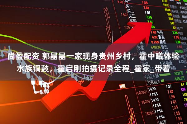 尚盈配资 郭晶晶一家现身贵州乡村，霍中曦体验水族铜鼓，霍启刚拍摄记录全程_霍家_带着