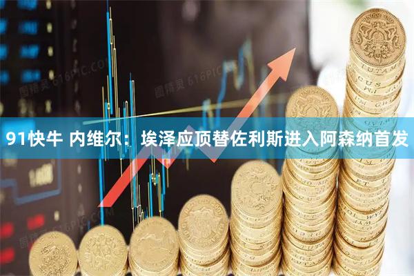 91快牛 内维尔：埃泽应顶替佐利斯进入阿森纳首发